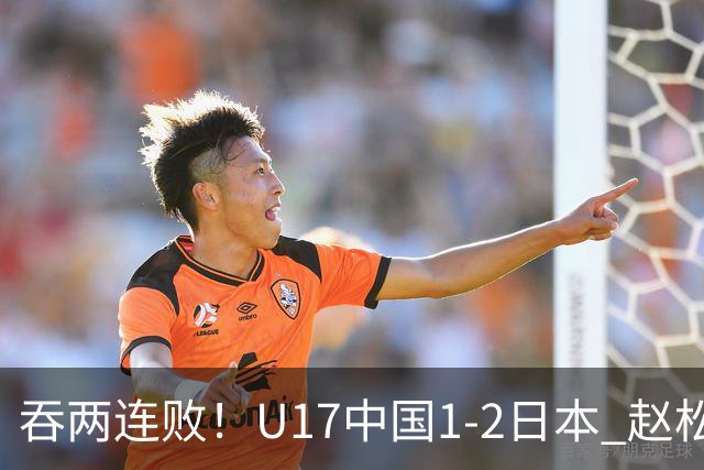 吞两连败！U17中国1-2日本 赵松源破门U17国足全场仅2次射门